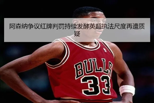 阿森纳争议红牌判罚持续发酵英超执法尺度再遭质疑